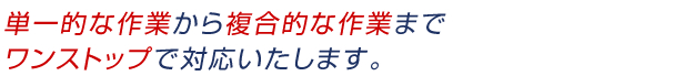 単一的な作業から複合的な作業までワンストップで対応いたします。