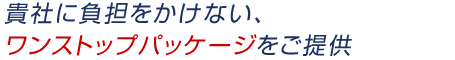 貴社に負担をかけない、ワンストップパッケージをご提供